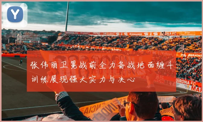 张伟丽卫冕战前全力备战地面缠斗训练展现强大实力与决心