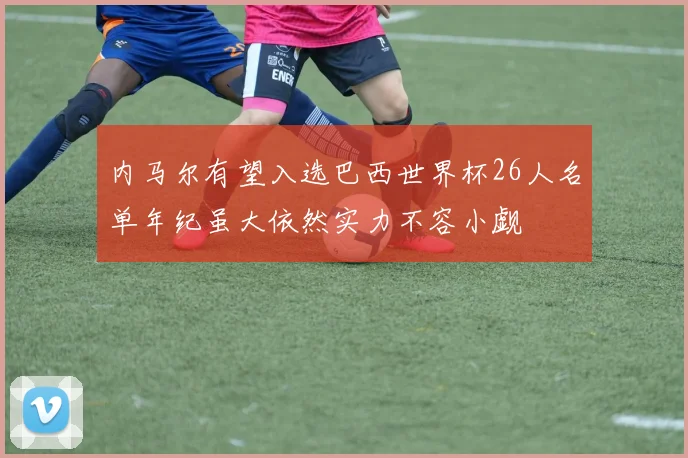 内马尔有望入选巴西世界杯26人名单年纪虽大依然实力不容小觑