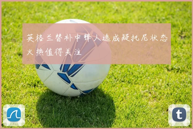 英格兰替补中锋人选成疑托尼状态火热值得关注