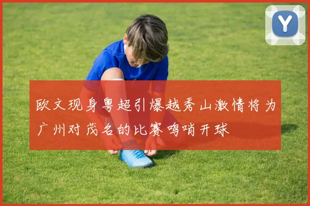 欧文现身粤超引爆越秀山激情将为广州对茂名的比赛鸣哨开球