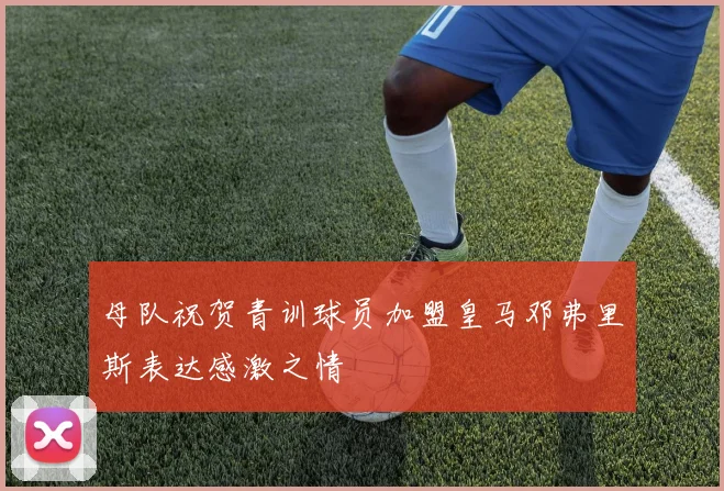 母队祝贺青训球员加盟皇马邓弗里斯表达感激之情
