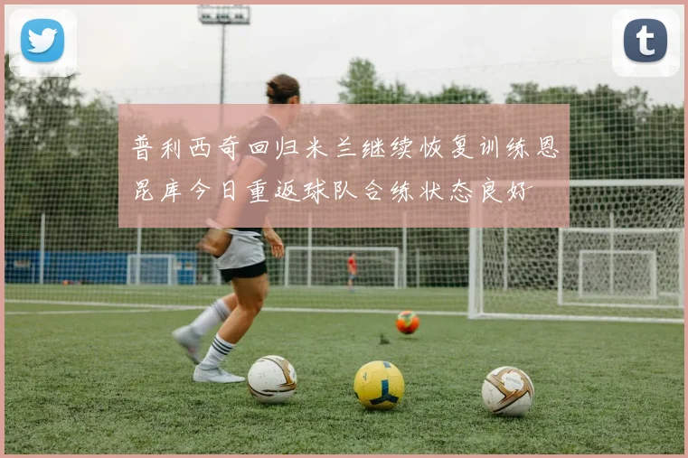 普利西奇回归米兰继续恢复训练恩昆库今日重返球队合练状态良好