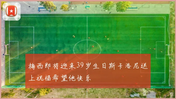 梅西即将迎来39岁生日斯卡洛尼送上祝福希望他快乐