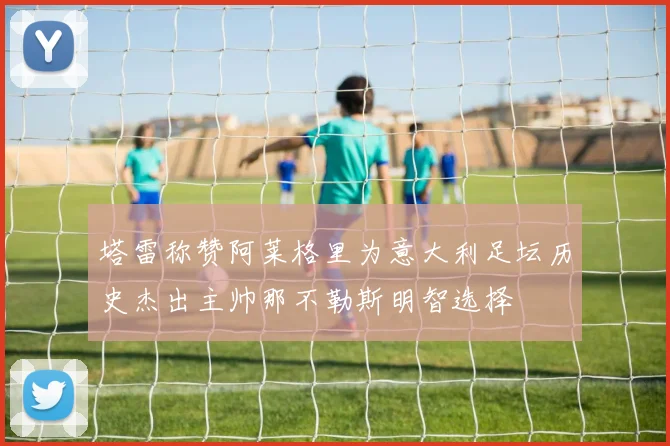 塔雷称赞阿莱格里为意大利足坛历史杰出主帅那不勒斯明智选择
