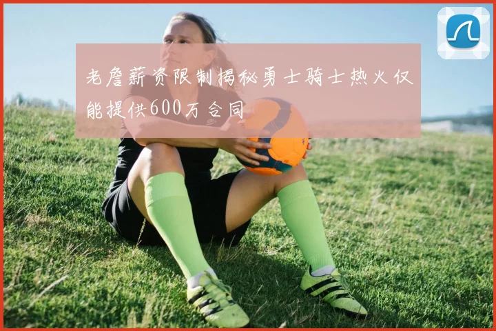 老詹薪资限制揭秘勇士骑士热火仅能提供600万合同