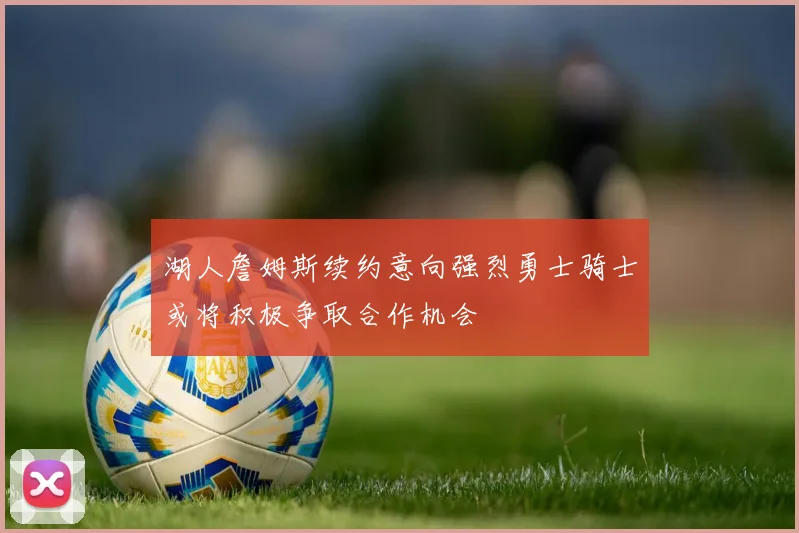 湖人詹姆斯续约意向强烈勇士骑士或将积极争取合作机会