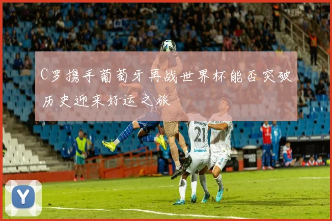 C罗携手葡萄牙再战世界杯能否突破历史迎来好运之旅