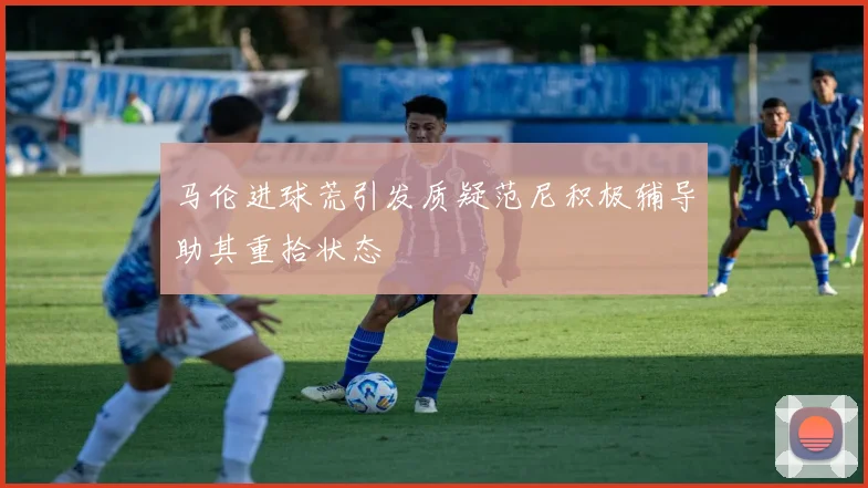 马伦进球荒引发质疑范尼积极辅导助其重拾状态