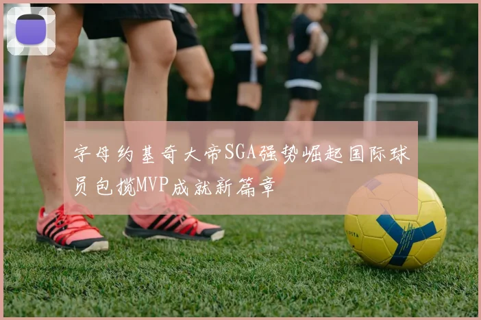 字母约基奇大帝SGA强势崛起国际球员包揽MVP成就新篇章