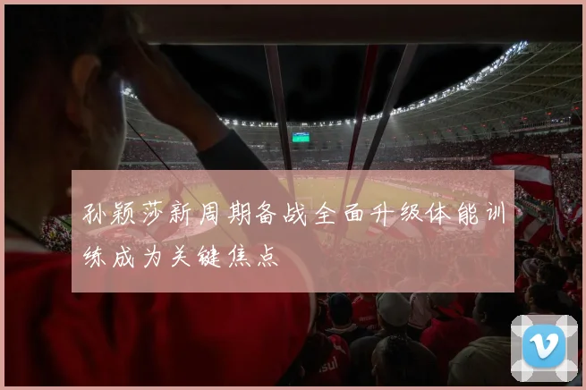 孙颖莎新周期备战全面升级体能训练成为关键焦点