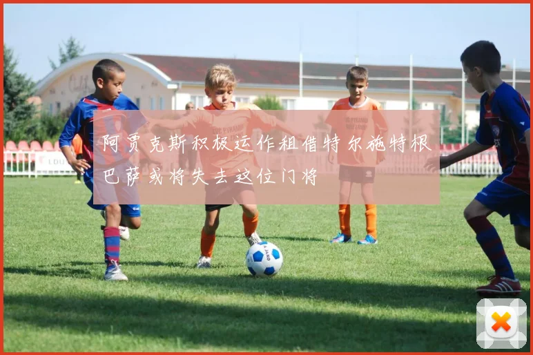 阿贾克斯积极运作租借特尔施特根巴萨或将失去这位门将