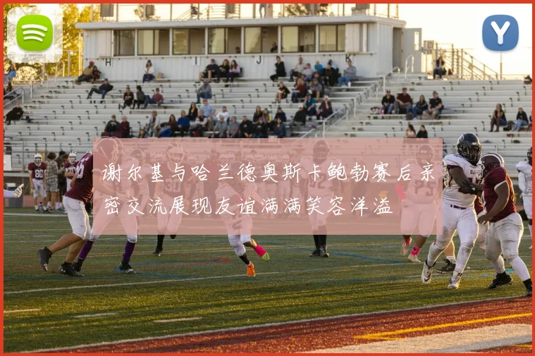 谢尔基与哈兰德奥斯卡鲍勃赛后亲密交流展现友谊满满笑容洋溢