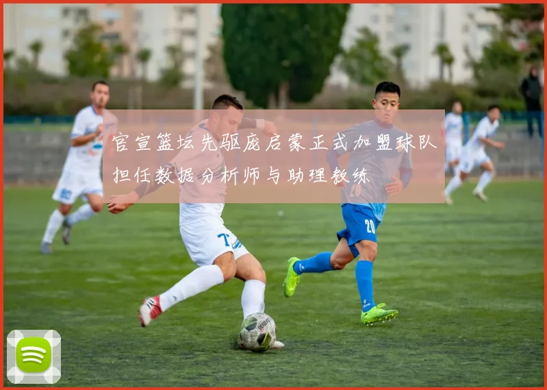 官宣篮坛先驱庞启蒙正式加盟球队担任数据分析师与助理教练