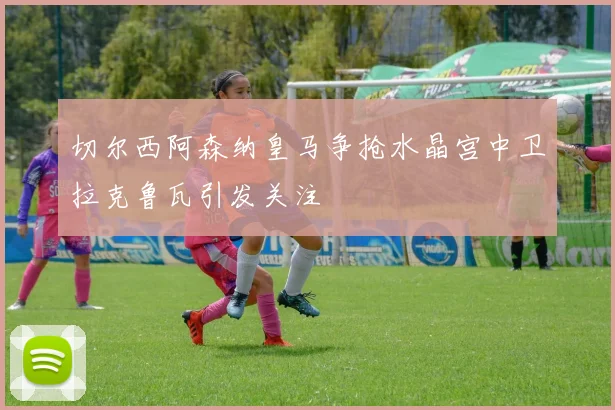 切尔西阿森纳皇马争抢水晶宫中卫拉克鲁瓦引发关注