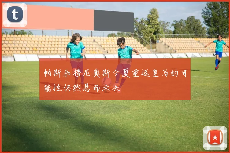帕斯和穆尼奥斯今夏重返皇马的可能性仍然悬而未决