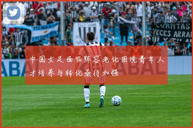 中国女足面临阵容老化困境青年人才培养与转化亟待加强