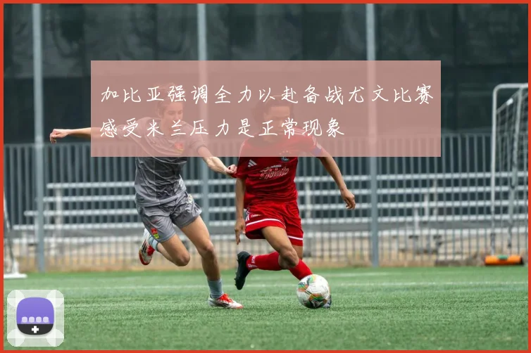 加比亚强调全力以赴备战尤文比赛感受米兰压力是正常现象