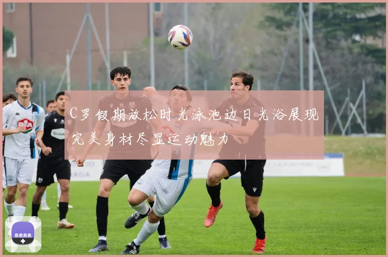 C罗假期放松时光泳池边日光浴展现完美身材尽显运动魅力