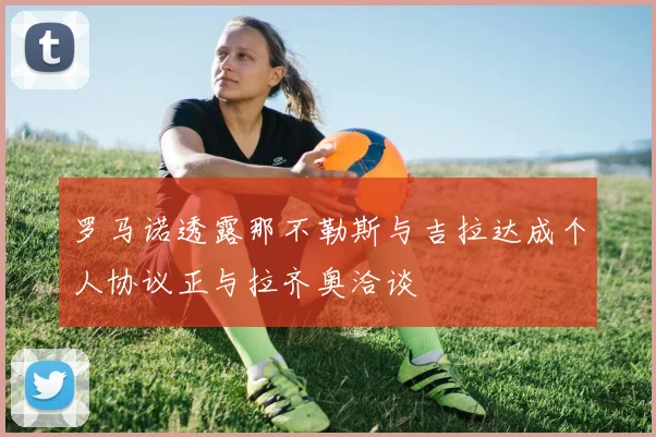 罗马诺透露那不勒斯与吉拉达成个人协议正与拉齐奥洽谈