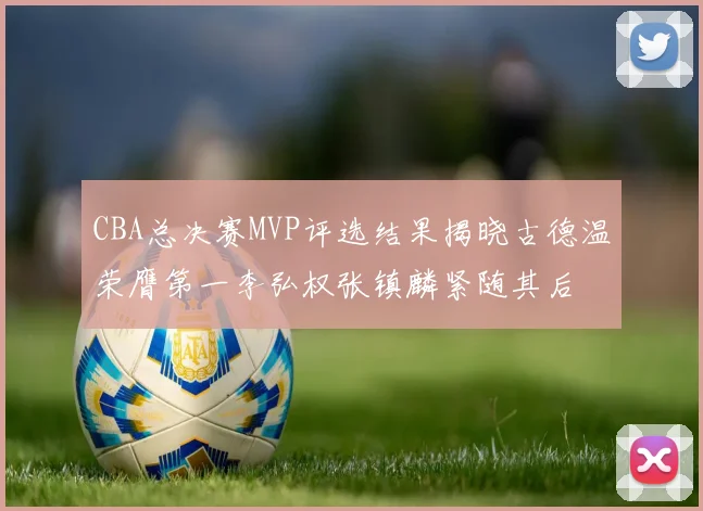 CBA总决赛MVP评选结果揭晓古德温荣膺第一李弘权张镇麟紧随其后