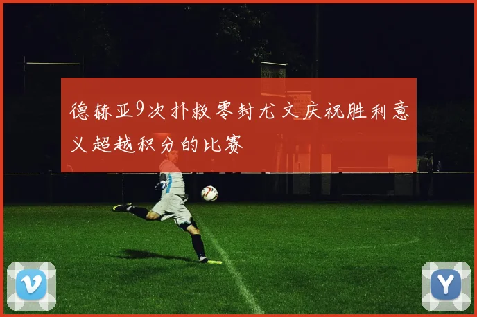 德赫亚9次扑救零封尤文庆祝胜利意义超越积分的比赛